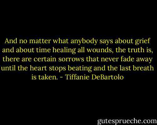 And no matter what anybody says about grief and about time healing all wounds, the truth is, there are certain sorrows that never fade away until the heart stops beating and the last breath is taken. - Tiffanie DeBartolo