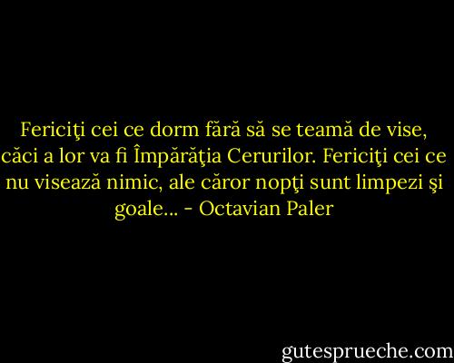 Fericiţi cei ce dorm fără să se teamă de vise, căci a lor va fi Împărăţia Cerurilor. Fericiţi cei ce nu visează nimic, ale căror nopţi sunt limpezi şi goale... - Octavian Paler