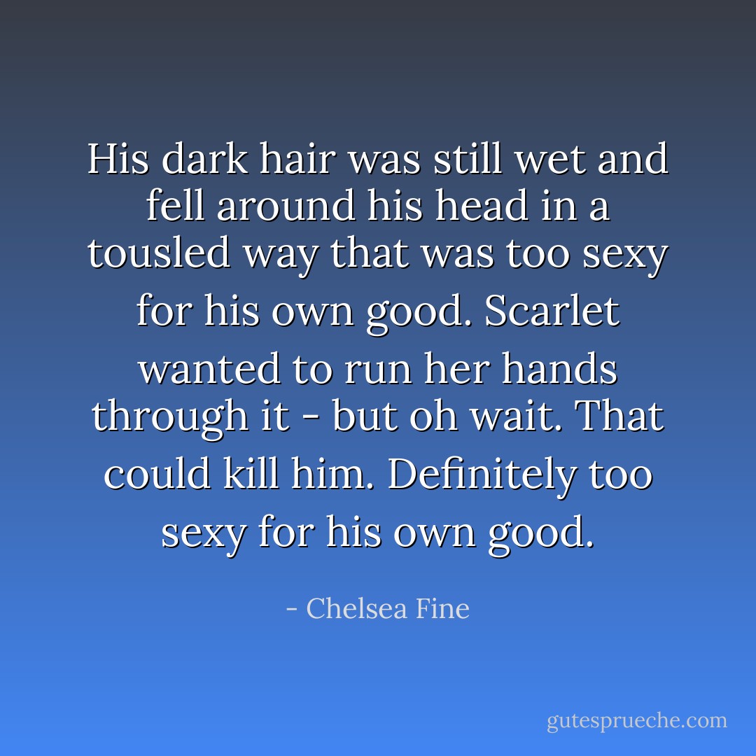 His dark hair was still wet and fell around his head in a tousled way that was too sexy for his own good.<br />Scarlet wanted to run her hands through it - but oh wait. That could kill him.<br />Definitely too sexy for his own good. - Chelsea Fine