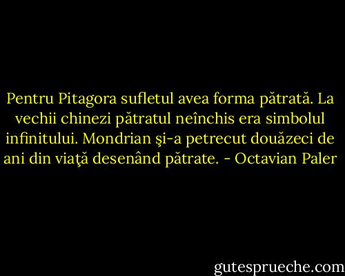 Pentru Pitagora sufletul avea forma pătrată. La vechii chinezi pătratul neînchis era simbolul infinitului. Mondrian şi-a petrecut douăzeci de ani din viaţă desenând pătrate. - Octavian Paler