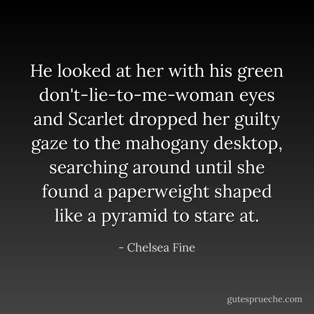 He looked at her with his green <i>don't-lie-to-me-woman</i> eyes and Scarlet dropped her guilty gaze to the mahogany desktop, searching around until she found a paperweight shaped like a pyramid to stare at. - Chelsea Fine