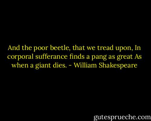 And the poor beetle, that we tread upon,<br />In corporal sufferance finds a pang as great<br />As when a giant dies. - William Shakespeare