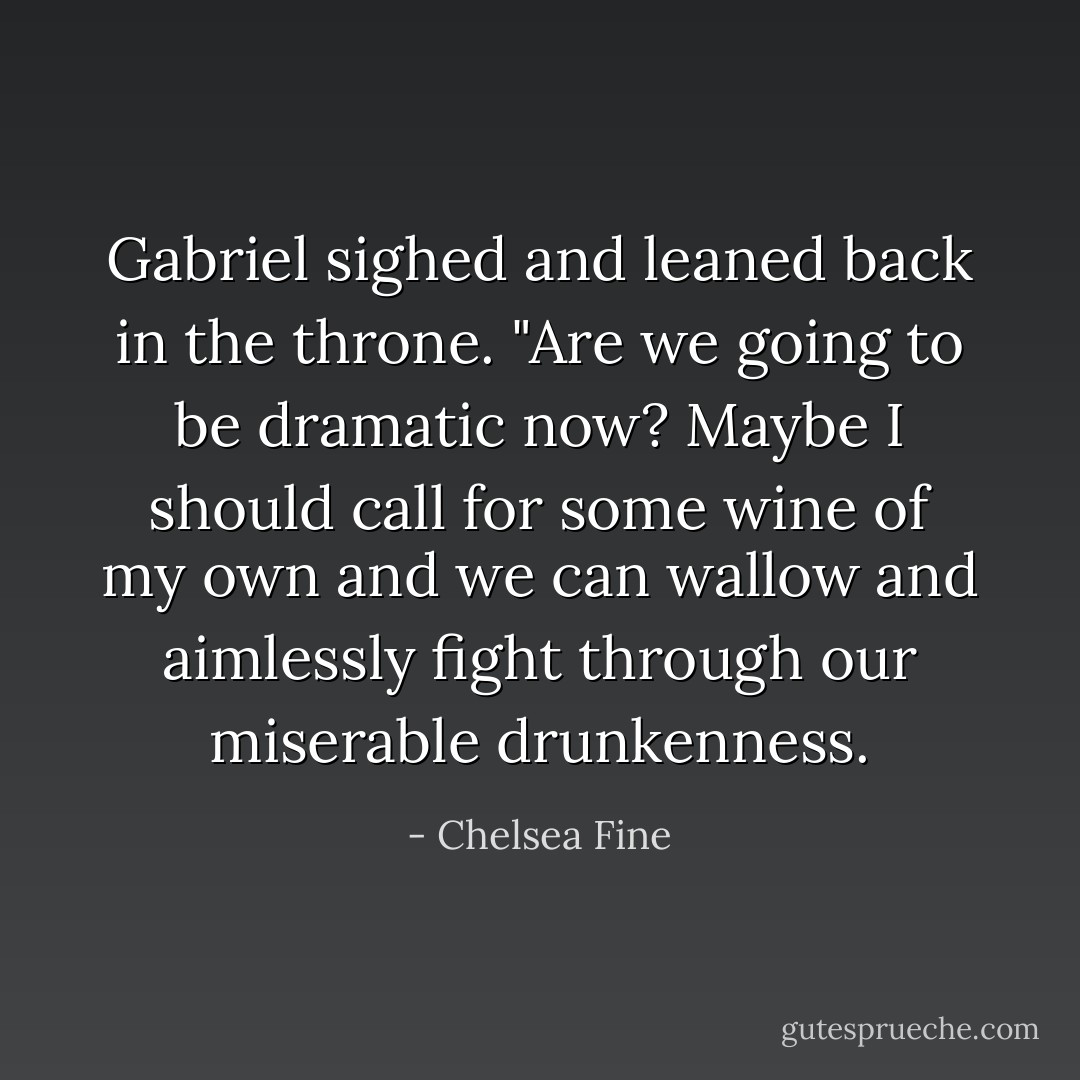 Gabriel sighed and leaned back in the throne. "Are we going to be dramatic now? Maybe I should call for some wine of my own and we can wallow and aimlessly fight through our miserable drunkenness. - Chelsea Fine