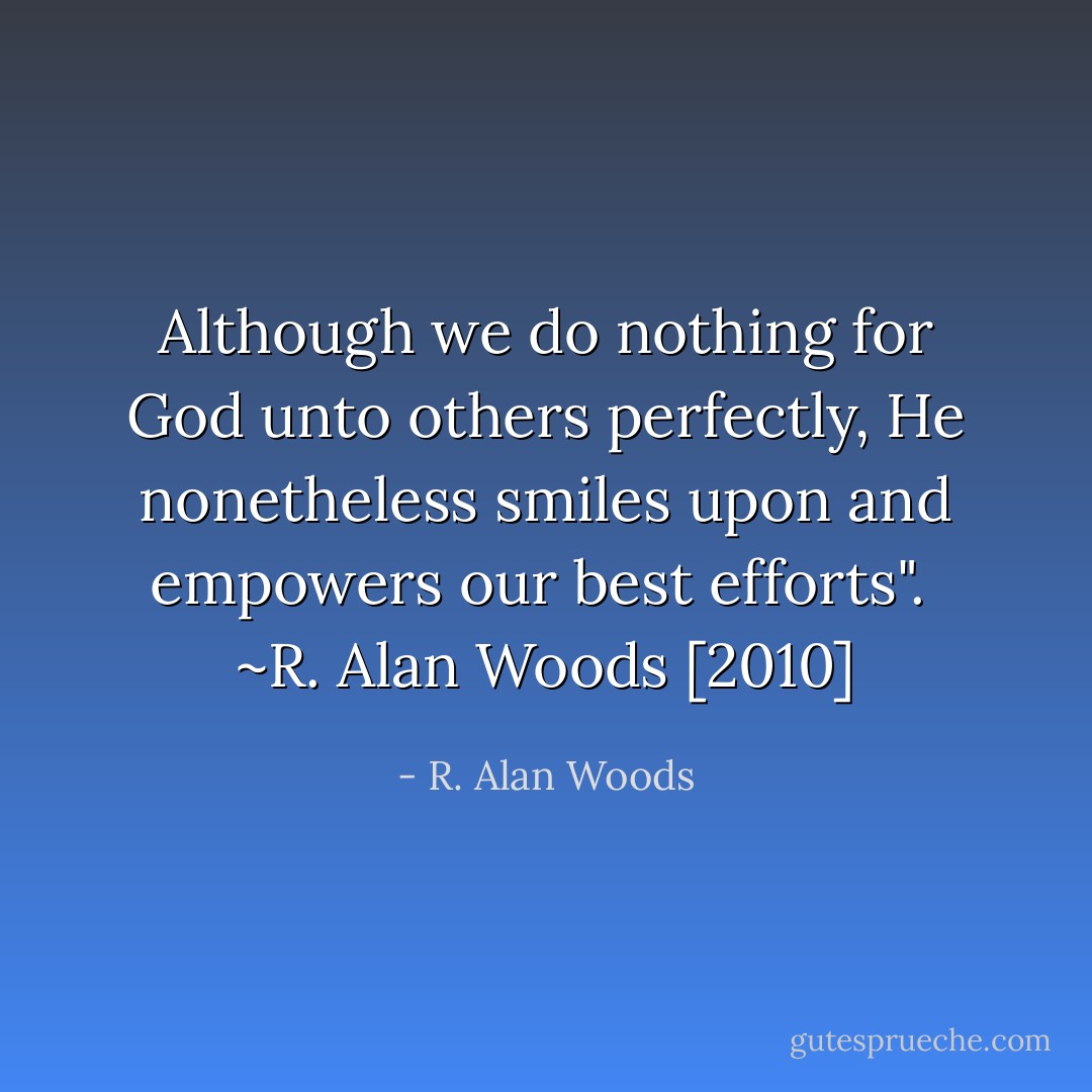 Although we do nothing for God unto others perfectly, He nonetheless smiles upon and empowers our best efforts".<br /><br />~R. Alan Woods [2010] - R. Alan Woods