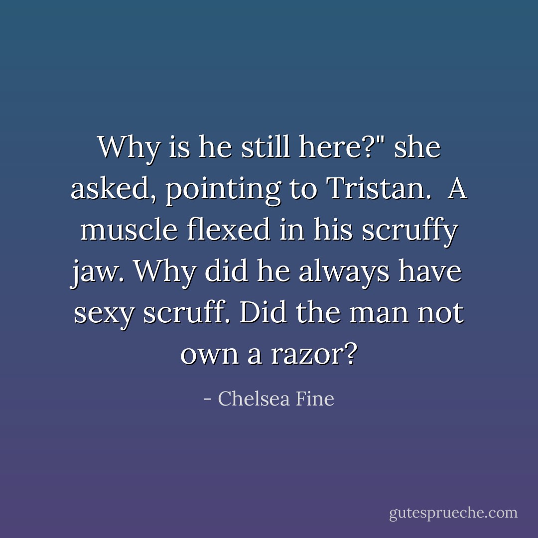 Why is he still here?" she asked, pointing to Tristan. <br />A muscle flexed in his scruffy jaw. Why did he always have sexy scruff. Did the man not own a razor? - Chelsea Fine