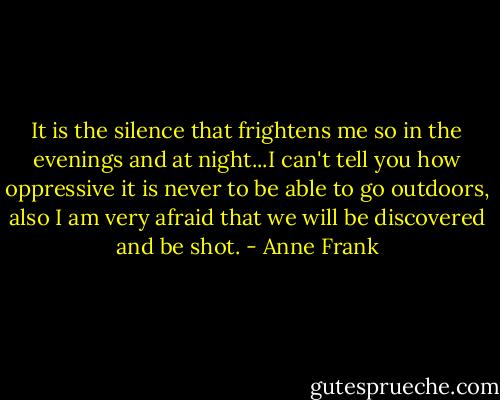 It is the silence that frightens me so in the evenings and at night...I can't tell you how oppressive it is never to be able to go outdoors, also I am very afraid that we will be discovered and be shot. - Anne Frank