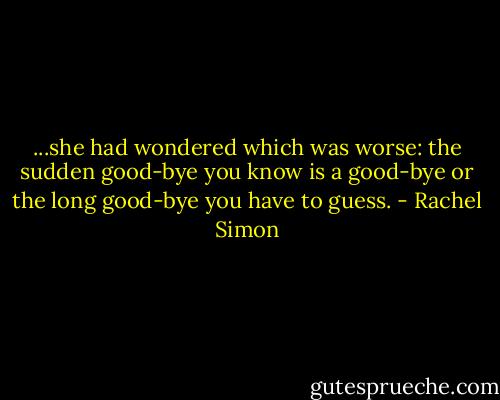...she had wondered which was worse: the sudden good-bye you know is a good-bye or the long good-bye you have to guess. - Rachel Simon