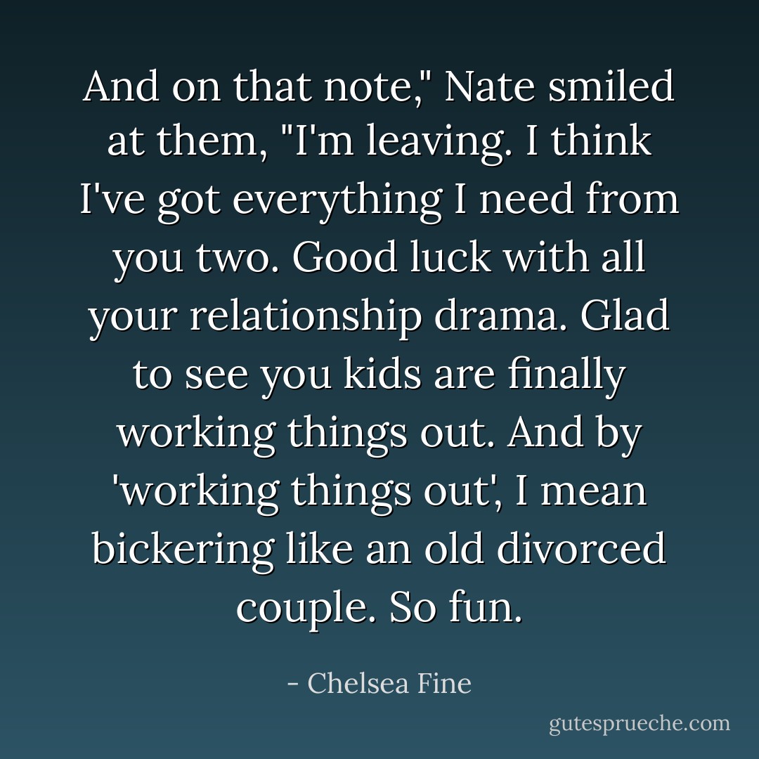 And on that note," Nate smiled at them, "I'm leaving. I think I've got everything I need from you two. Good luck with all your relationship drama. Glad to see you kids are finally working things out. And by 'working things out', I mean bickering like an old divorced couple. So fun. - Chelsea Fine