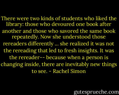 There were two kinds of students who liked the library: those who devoured one book after another and those who savored the same book repeatedly. Now she understood those rereaders differently ... she realized it was not the rereading that led to fresh insights. It was the rereader-- because when a person is changing inside, there are inevitably new things to see. - Rachel Simon