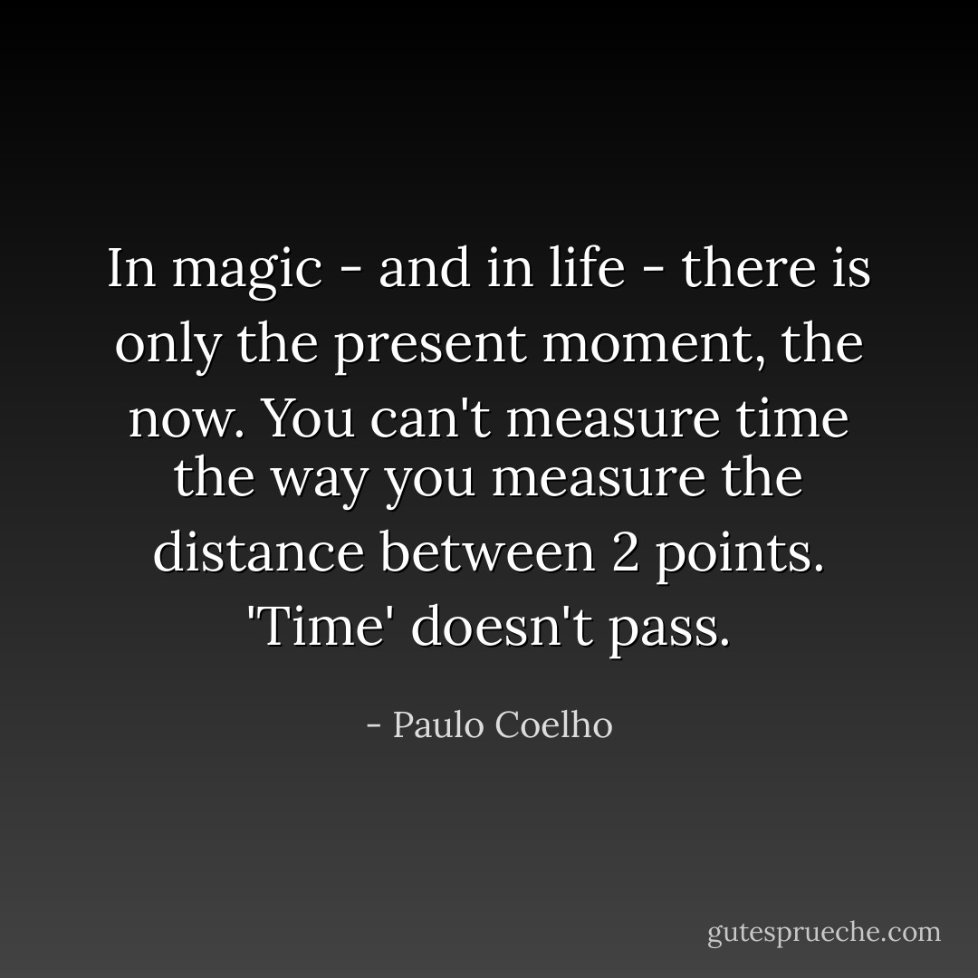 In magic - and in life - there is only the present moment, the now. You can't measure time the way you measure the distance between 2 points. 'Time' doesn't pass. - Paulo Coelho