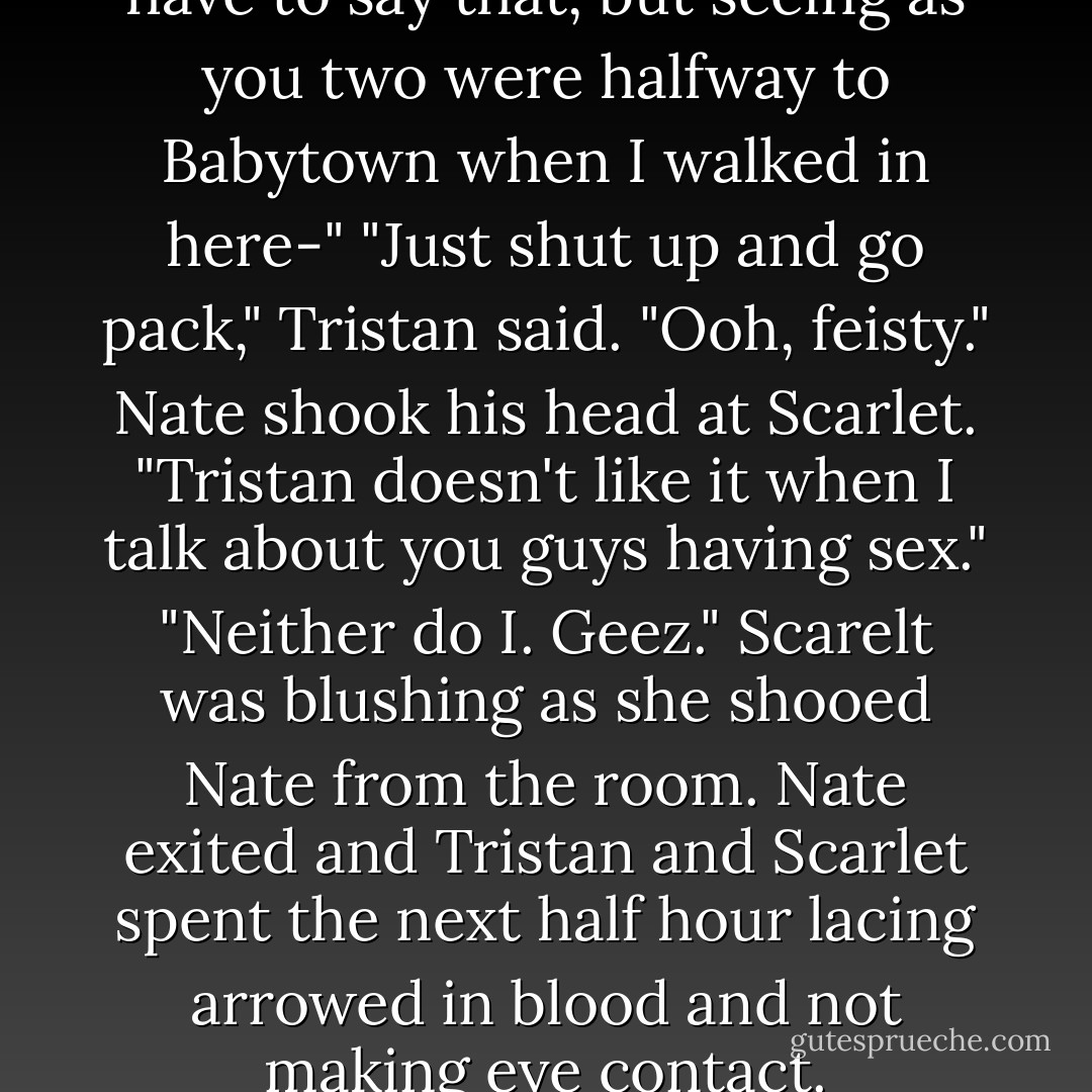You'd think I wouldn't even have to say that, but seeing as you two were halfway to Babytown when I walked in here-"<br />"Just shut up and go pack," Tristan said.<br />"Ooh, feisty." Nate shook his head at Scarlet. "Tristan doesn't like it when I talk about you guys having sex."<br />"Neither do I. Geez." Scarelt was blushing as she shooed Nate from the room.<br />Nate exited and Tristan and Scarlet spent the next half hour lacing arrowed in blood and not making eye contact. - Chelsea Fine