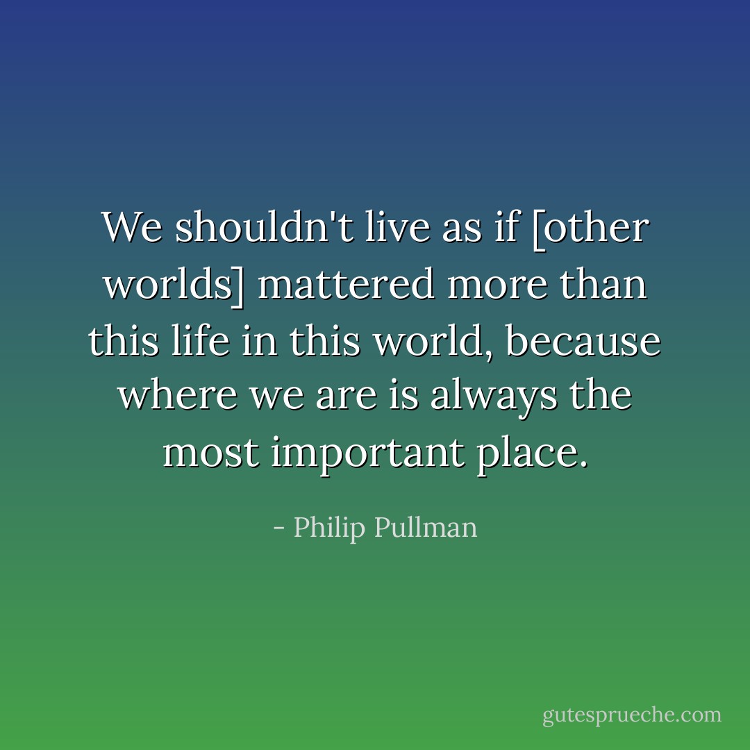 We shouldn't live as if [other worlds] mattered more than this life in this world, because where we are is always the most important place. - Philip Pullman