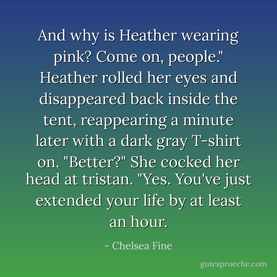 And why is Heather wearing pink? Come on, people."<br />Heather rolled her eyes and disappeared back inside the tent, reappearing a minute later with a dark gray T-shirt on.<br />"Better?" She cocked her head at tristan.<br />"Yes. You've just extended your life by at least an hour. - Chelsea Fine