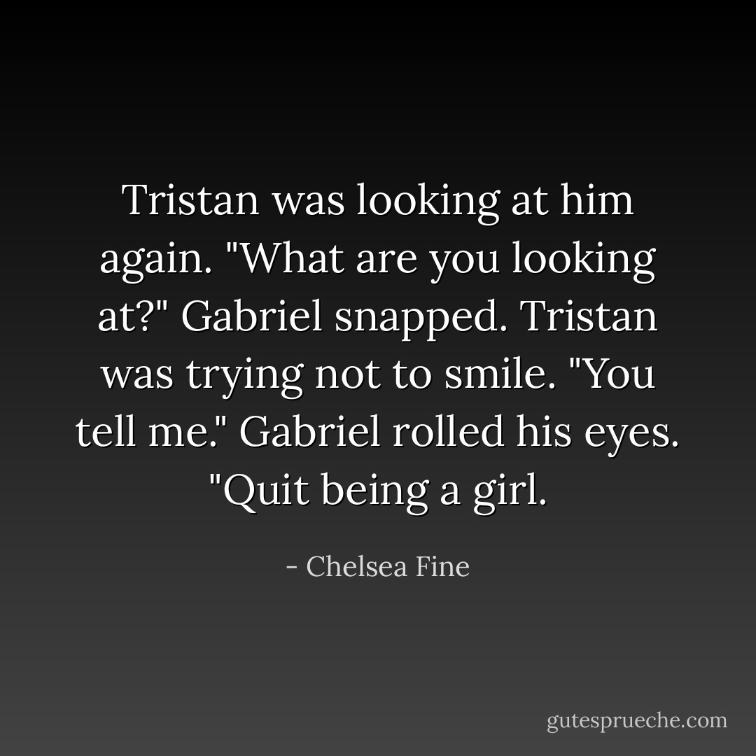 Tristan was looking at him again.<br />"What are you looking at?" Gabriel snapped.<br />Tristan was trying not to smile. "You tell me."<br />Gabriel rolled his eyes. "Quit being a girl. - Chelsea Fine