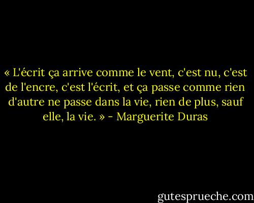 « L'écrit ça arrive comme le vent, c'est nu, c'est de l'encre, c'est l'écrit, et ça passe comme rien d'autre ne passe dans la vie, rien de plus, sauf elle, la vie. » - Marguerite Duras