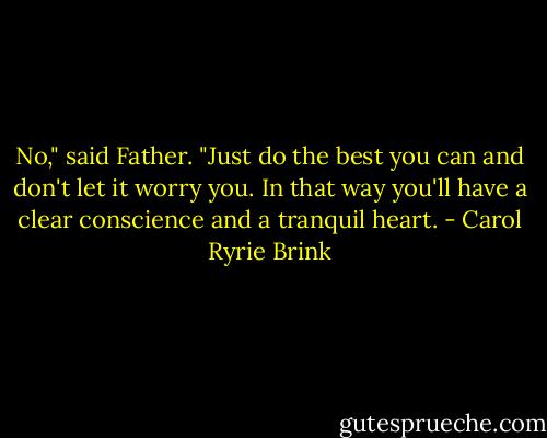 No," said Father. "Just do the best you can and don't let it worry you. In that way you'll have a clear conscience and a tranquil heart. - Carol Ryrie Brink