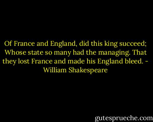 Of France and England, did this king succeed;<br />Whose state so many had the managing.<br />That they lost France and made his England bleed. - William Shakespeare