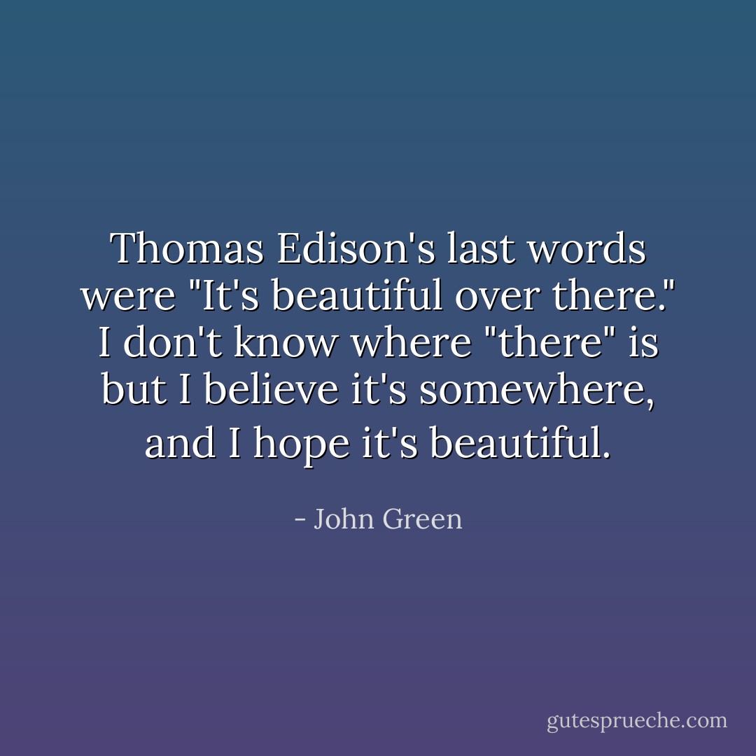 Thomas Edison's last words were "It's beautiful over there." I don't know where "there" is but I believe it's somewhere, and I hope it's beautiful. - John Green