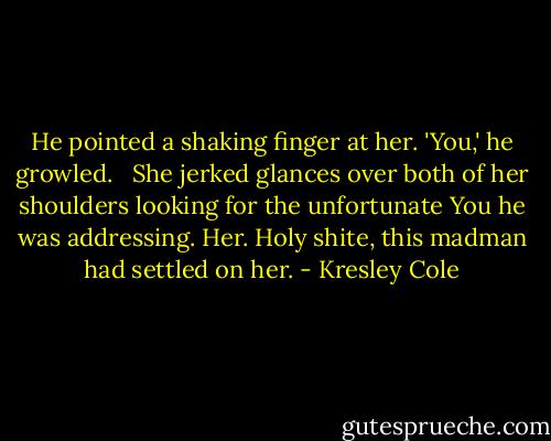 He pointed a shaking finger at her. 'You,' he growled. <br /><br />She jerked glances over both of her shoulders looking for the unfortunate You he was addressing. Her. Holy shite, this madman had settled on her. - Kresley Cole