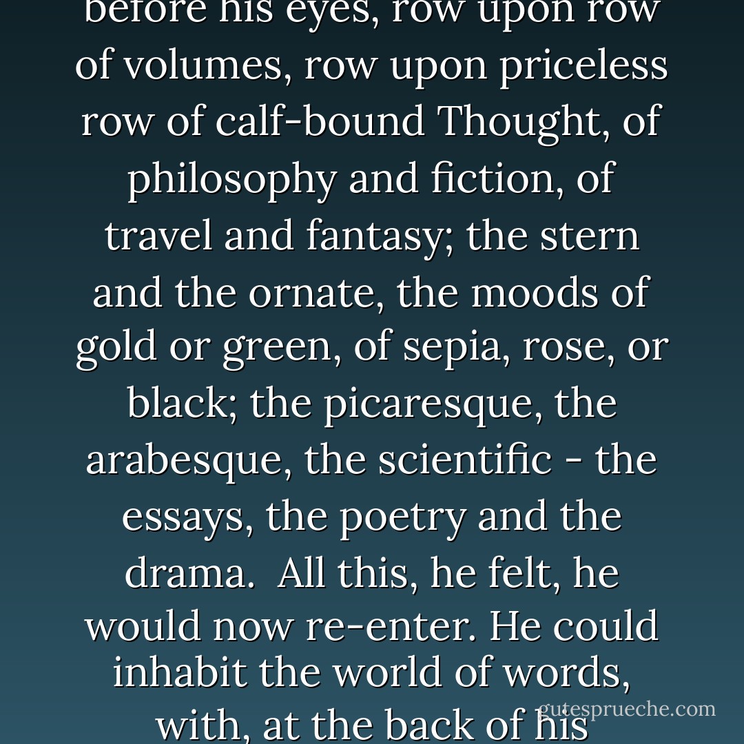 ...another comber of far pleasure followed the first, for his books came suddenly before his eyes, row upon row of volumes, row upon priceless row of calf-bound Thought, of philosophy and fiction, of travel and fantasy; the stern and the ornate, the moods of gold or green, of sepia, rose, or black; the picaresque, the arabesque, the scientific - the essays, the poetry and the drama.<br /> All this, he felt, he would now re-enter. He could inhabit the world of words, with, at the back of his melancholy, a solace he had not known before. - Mervyn Peake