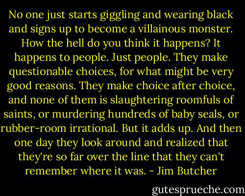 No one just starts giggling and wearing black and signs up to become a villainous monster. How the hell do you think it happens? It happens to people. Just people. They make questionable choices, for what might be very good reasons. They make choice after choice, and none of them is slaughtering roomfuls of saints, or murdering hundreds of baby seals, or rubber-room irrational. But it adds up. And then one day they look around and realized that they're so far over the line that they can't remember where it was. - Jim Butcher