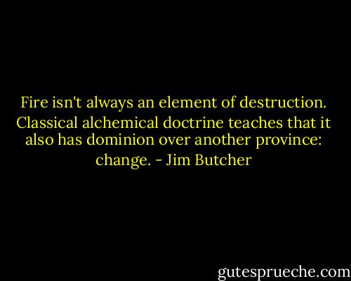 Fire isn't always an element of destruction. Classical alchemical doctrine teaches that it also has dominion over another province: change. - Jim Butcher