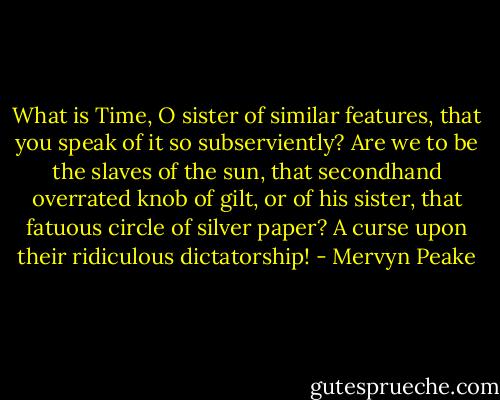 What is Time, O sister of similar features, that you speak of it so subserviently? Are we to be the slaves of the sun, that secondhand overrated knob of gilt, or of his sister, that fatuous circle of silver paper? A curse upon their ridiculous dictatorship! - Mervyn Peake