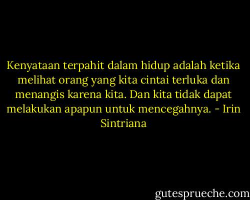 Kenyataan terpahit dalam hidup adalah ketika melihat orang yang kita cintai terluka dan menangis karena kita. Dan kita tidak dapat melakukan apapun untuk mencegahnya. - Irin Sintriana