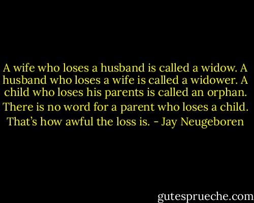 A wife who loses a husband is called a widow. A husband who loses a wife is called a widower. A child who loses his parents is called an orphan. There is no word for a parent who loses a child. That’s how awful the loss is. - Jay Neugeboren