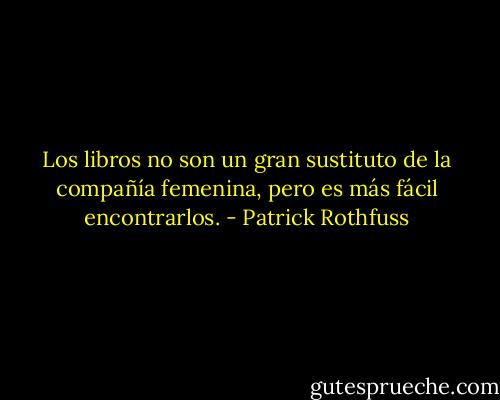 Los libros no son un gran sustituto de la compañía femenina, pero es más fácil encontrarlos. - Patrick Rothfuss
