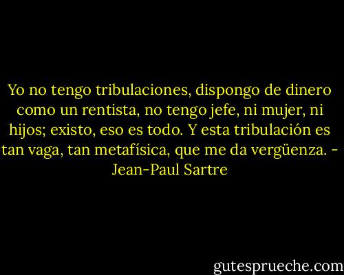 Yo no tengo tribulaciones, dispongo de dinero como un rentista, no tengo jefe, ni mujer, ni hijos; existo, eso es todo. Y esta tribulación es tan vaga, tan metafísica, que me da vergüenza. - Jean-Paul Sartre