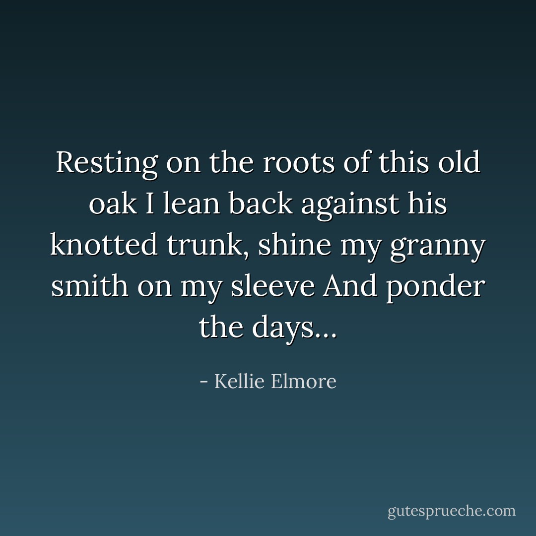 Resting on the roots of this old oak I lean back against his knotted trunk, shine my granny smith on my sleeve And ponder the days… - Kellie Elmore