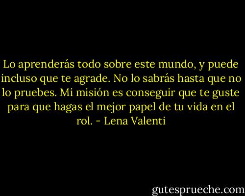 Lo aprenderás todo sobre este mundo, y puede incluso que te agrade. No lo sabrás hasta que no lo pruebes. Mi misión es conseguir que te guste para que hagas el mejor papel de tu vida en el rol. - Lena Valenti