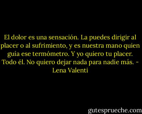 El dolor es una sensación. La puedes dirigir al placer o al sufrimiento, y es<br />nuestra mano quien guía ese termómetro. Y yo quiero tu placer. Todo él. No quiero dejar nada para nadie más. - Lena Valenti