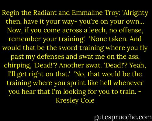Regin the Radiant and Emmaline Troy: 'Alrighty then, have it your way- you're on your own... Now, if you come across a leech, no offense, remember your training.'<br /><br />'None taken. And would that be the sword training where you fly past my defenses and swat me on the ass, chirping, 'Dead!'? Another swat. 'Dead!'? Yeah, I'll get right on that.'<br /><br />'No, that would be the training where you sprint like hell whenever you hear that I'm looking for you to train. - Kresley Cole