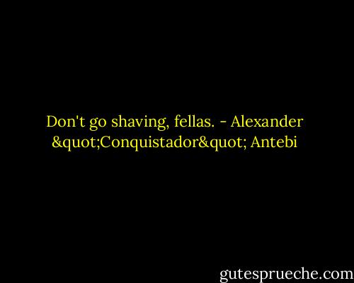 Don't go shaving, fellas. - Alexander "Conquistador" Antebi