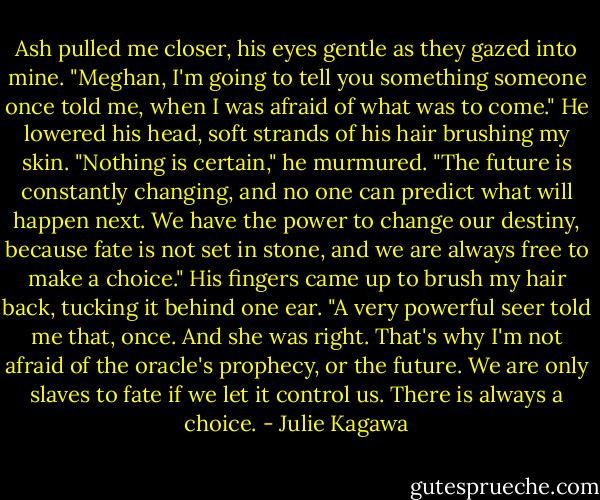 Ash pulled me closer, his eyes gentle as they gazed into mine. "Meghan, I'm going to tell you something someone once told me, when I was afraid of what was to come." He lowered his head, soft strands of his hair brushing my skin. "Nothing is certain," he murmured. "The future is constantly changing, and no one can predict what will happen next. We have the power to change our destiny, because fate is not set in stone, and we are always free to make a choice." His fingers came up to brush my hair back, tucking it behind one ear. "A very powerful seer told me that, once. And she was right. That's why I'm not afraid of the oracle's prophecy, or the future. We are only slaves to fate if we let it control us. There is always a choice. - Julie Kagawa