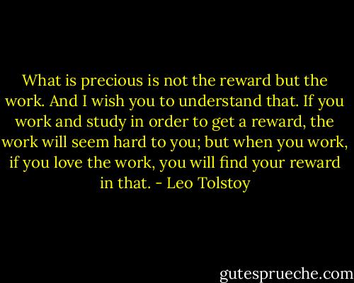 What is precious is not the reward but the work. And I wish you to understand that. If you work and study in order to get a reward, the work will seem hard to you; but when you work, if you love the work, you will find your reward in that. - Leo Tolstoy