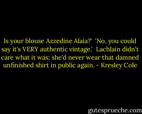 Is your blouse Azzedine Alaia?'<br /><br />'No, you could say it's VERY authentic vintage.'<br /><br />Lachlain didn't care what it was; she'd never wear that damned unfinished shirt in public again. - Kresley Cole
