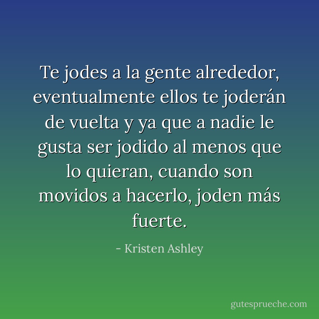 Te jodes a la gente alrededor, eventualmente ellos te joderán de vuelta y ya que a nadie le gusta ser jodido al menos que lo quieran, cuando son movidos a hacerlo, joden más fuerte. - Kristen Ashley