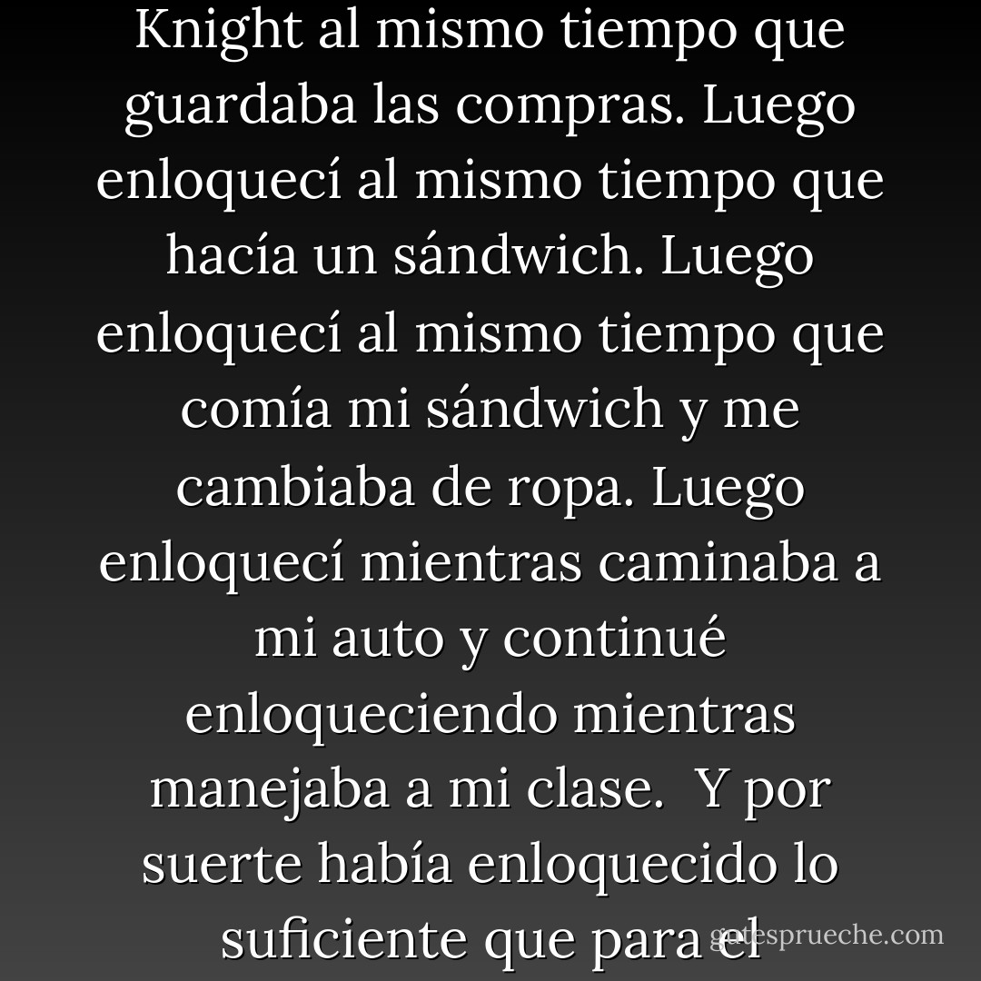 Puse el teléfono en su cargador e inmediatamente comencé a hacer de todo. Enloquecer por las posibles actividades de Knight al mismo tiempo que guardaba las compras. Luego enloquecí al mismo tiempo que hacía un sándwich. Luego enloquecí al mismo tiempo que comía mi sándwich y me cambiaba de ropa. Luego enloquecí mientras caminaba a mi auto y continué enloqueciendo mientras manejaba a mi clase.<br /><br />Y por suerte había enloquecido lo suficiente que para el momento en que llegué a clase lo pude empujar a un lado y concentrarme. - Kristen Ashley