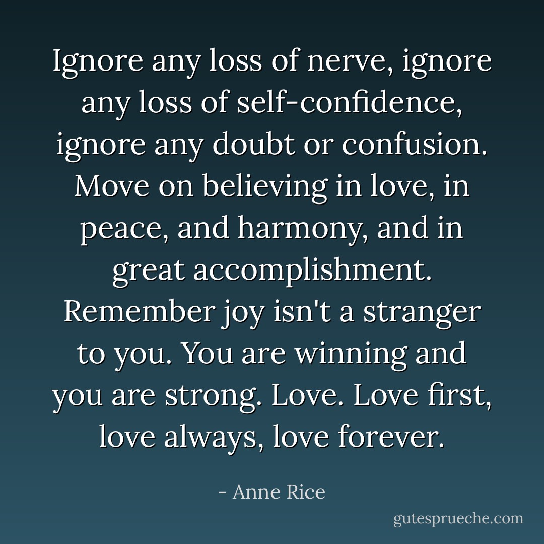 Ignore any loss of nerve, ignore any loss of self-confidence, ignore any doubt or confusion. Move on believing in love, in peace, and harmony, and in great accomplishment. Remember joy isn't a stranger to you. You are winning and you are strong. Love. Love first, love always, love forever. - Anne Rice