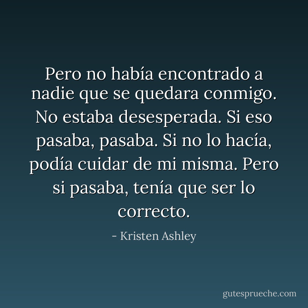 Pero no había encontrado a nadie que se quedara conmigo. No estaba desesperada. Si eso pasaba, pasaba. Si no lo hacía, podía cuidar de mi misma. Pero si pasaba, tenía que ser lo correcto. - Kristen Ashley