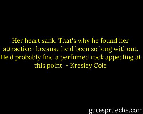 Her heart sank. That's why he found her attractive- because he'd been so long without. He'd probably find a perfumed rock appealing at this point. - Kresley Cole