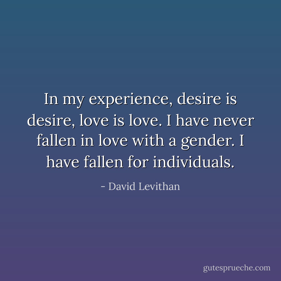 In my experience, desire is desire, love is love. I have never fallen in love with a gender. I have fallen for individuals. - David Levithan