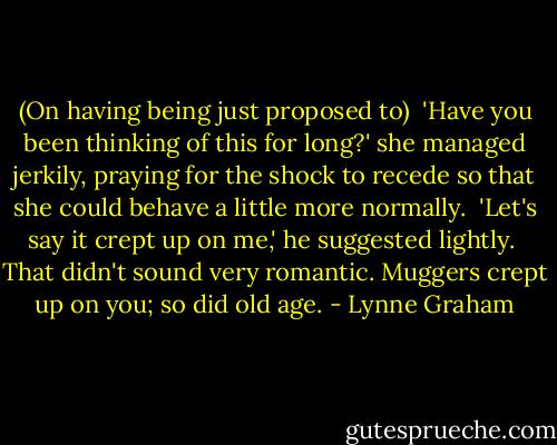 (On having being just proposed to)<br /><br />'Have you been thinking of this for long?' she managed jerkily, praying for the shock to recede so that she could behave a little more normally.<br /><br />'Let's say it crept up on me,' he suggested lightly.<br /><br />That didn't sound very romantic. Muggers crept up on you; so did old age. - Lynne Graham