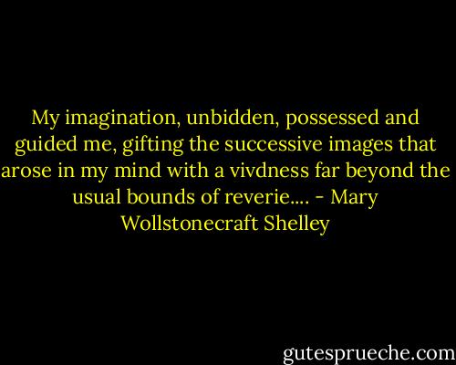 My imagination, unbidden, possessed and guided me, gifting the successive images that arose in my mind with a vivdness far beyond the usual bounds of reverie.... - Mary Wollstonecraft Shelley