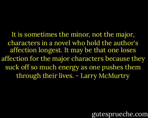 It is sometimes the minor, not the major, characters in a novel who hold the author's affection longest. It may be that one loses affection for the major characters because they suck off so much energy as one pushes them through their lives. - Larry McMurtry