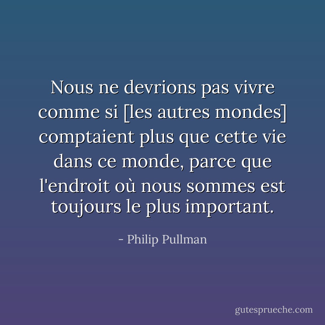 Nous ne devrions pas vivre comme si [les autres mondes] comptaient plus que cette vie dans ce monde, parce que l'endroit où nous sommes est toujours le plus important. - Philip Pullman