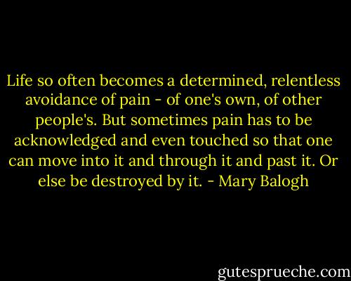 Life so often becomes a determined, relentless avoidance of pain - of one's own, of other people's. But sometimes pain has to be acknowledged and even touched so that one can move into it and through it and past it. Or else be destroyed by it. - Mary Balogh